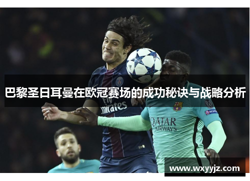 巴黎圣日耳曼在欧冠赛场的成功秘诀与战略分析